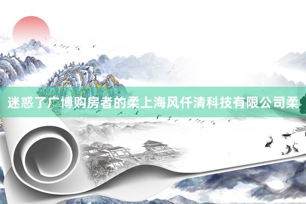 迷惑了广博购房者的柔上海风仟清科技有限公司柔